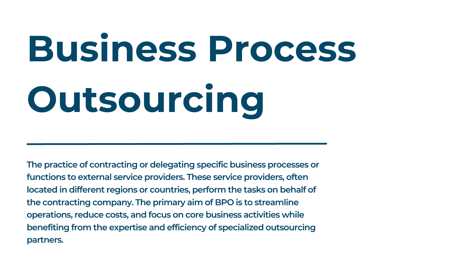 Business Process Outsourcing The practice of contracting or delegating specific business processes or functions to external service providers. These service providers, often located in different regions or countries, perform the tasks on behalf of the contracting company. The primary aim of BPO is to streamline operations, reduce costs, and focus on core business activities while benefiting from the expertise and efficiency of specialized outsourcing partners.